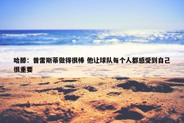 哈滕：普雷斯蒂做得很棒 他让球队每个人都感受到自己很重要