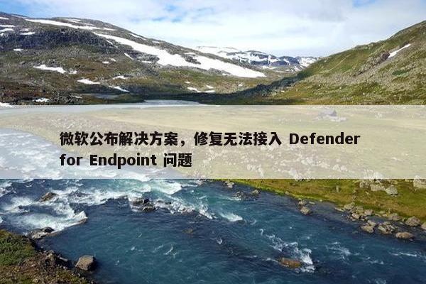 微软公布解决方案，修复无法接入 Defender for Endpoint 问题