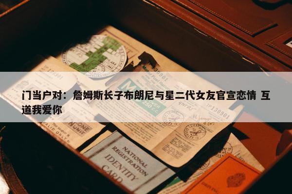 门当户对：詹姆斯长子布朗尼与星二代女友官宣恋情 互道我爱你