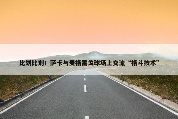 比划比划！萨卡与麦格雷戈球场上交流“格斗技术”