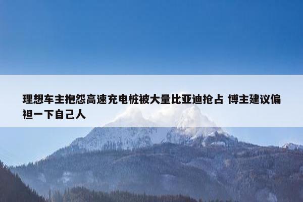 理想车主抱怨高速充电桩被大量比亚迪抢占 博主建议偏袒一下自己人