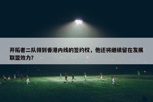 开拓者二队得到香港内线的签约权，他还将继续留在发展联盟效力？