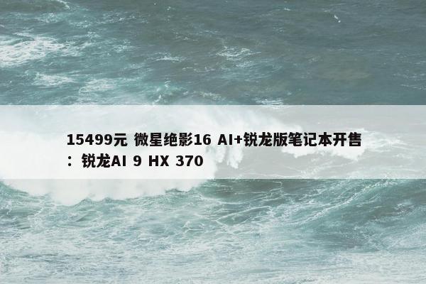 15499元 微星绝影16 AI+锐龙版笔记本开售：锐龙AI 9 HX 370