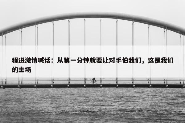 程进激情喊话：从第一分钟就要让对手怕我们，这是我们的主场