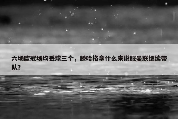 六场欧冠场均丢球三个，滕哈格拿什么来说服曼联继续带队？