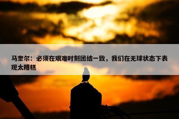 马奎尔：必须在艰难时刻团结一致，我们在无球状态下表现太糟糕