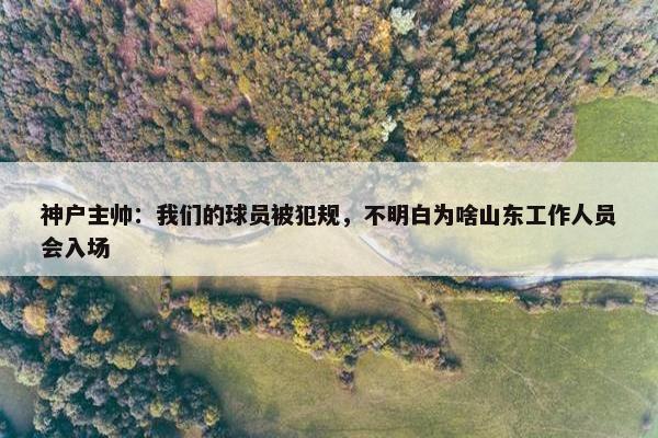 神户主帅：我们的球员被犯规，不明白为啥山东工作人员会入场