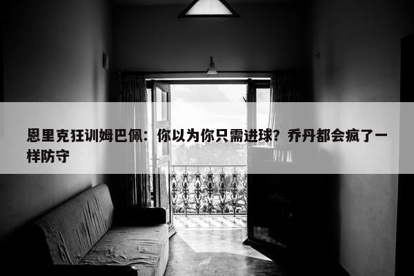 恩里克狂训姆巴佩：你以为你只需进球？乔丹都会疯了一样防守