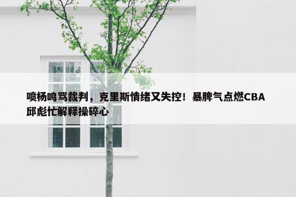 喷杨鸣骂裁判，克里斯情绪又失控！暴脾气点燃CBA 邱彪忙解释操碎心