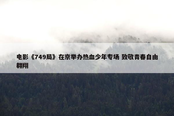 电影《749局》在京举办热血少年专场 致敬青春自由翱翔