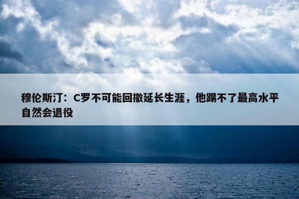 穆伦斯汀：C罗不可能回撤延长生涯，他踢不了最高水平自然会退役