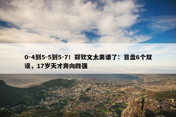 0-4到5-5到5-7！郑钦文太离谱了：首盘6个双误，17岁天才奔向四强