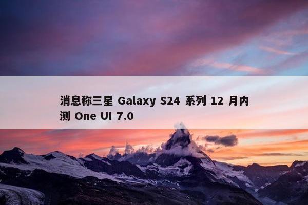 消息称三星 Galaxy S24 系列 12 月内测 One UI 7.0