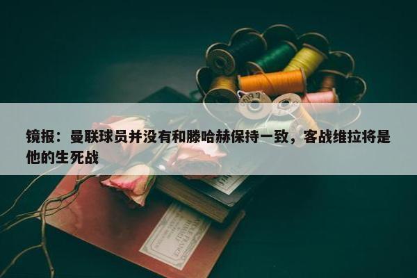 镜报：曼联球员并没有和滕哈赫保持一致，客战维拉将是他的生死战