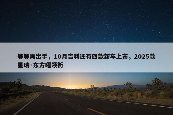 等等再出手，10月吉利还有四款新车上市，2025款星瑞·东方曜领衔