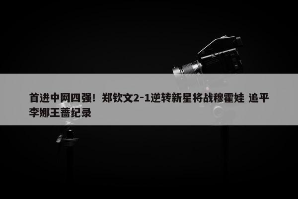 首进中网四强！郑钦文2-1逆转新星将战穆霍娃 追平李娜王蔷纪录