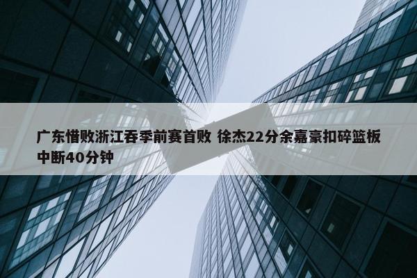 广东惜败浙江吞季前赛首败 徐杰22分余嘉豪扣碎篮板中断40分钟