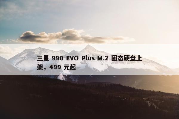 三星 990 EVO Plus M.2 固态硬盘上架，499 元起