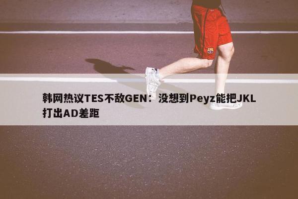 韩网热议TES不敌GEN：没想到Peyz能把JKL打出AD差距