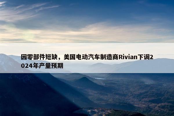 因零部件短缺，美国电动汽车制造商Rivian下调2024年产量预期