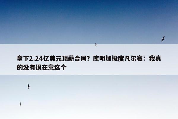 拿下2.24亿美元顶薪合同？库明加极度凡尔赛：我真的没有很在意这个