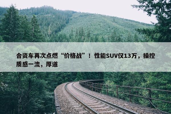 合资车再次点燃“价格战”！性能SUV仅13万，操控质感一流，厚道