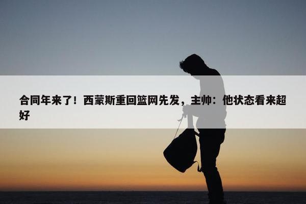 合同年来了！西蒙斯重回篮网先发，主帅：他状态看来超好