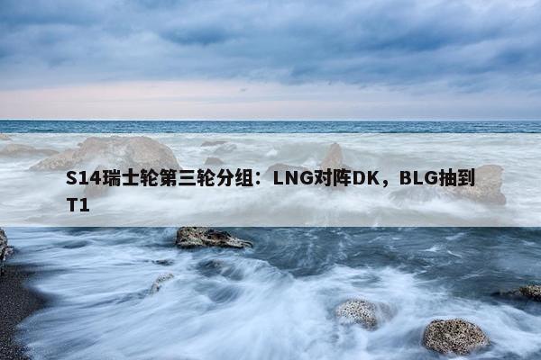 S14瑞士轮第三轮分组：LNG对阵DK，BLG抽到T1