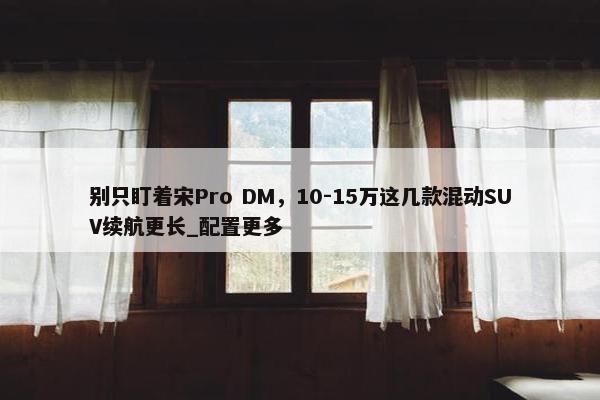 别只盯着宋Pro DM，10-15万这几款混动SUV续航更长_配置更多