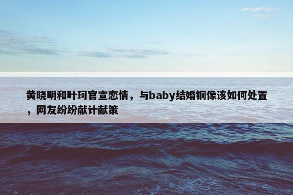 黄晓明和叶珂官宣恋情，与baby结婚铜像该如何处置，网友纷纷献计献策