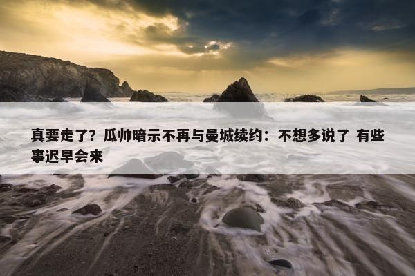 真要走了？瓜帅暗示不再与曼城续约：不想多说了 有些事迟早会来