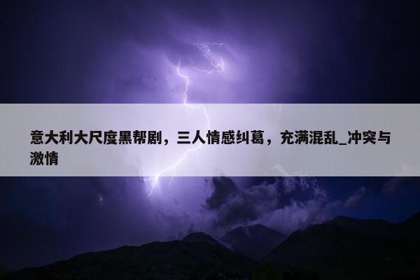 意大利大尺度黑帮剧，三人情感纠葛，充满混乱_冲突与激情