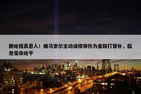 滕哈格真恩人！曝马奎尔主动请缨带伤为曼联打替补，临危受命绝平