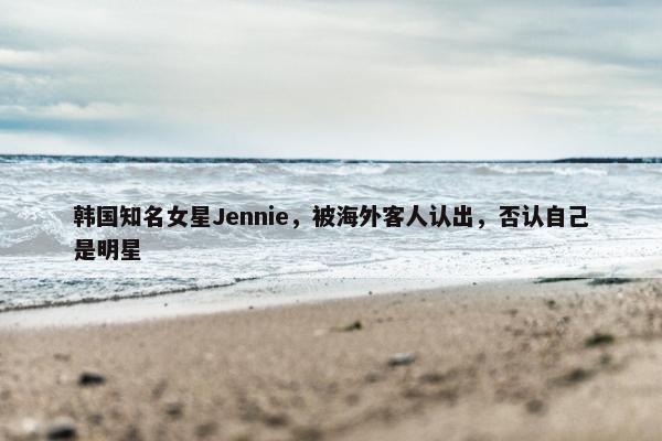 韩国知名女星Jennie，被海外客人认出，否认自己是明星