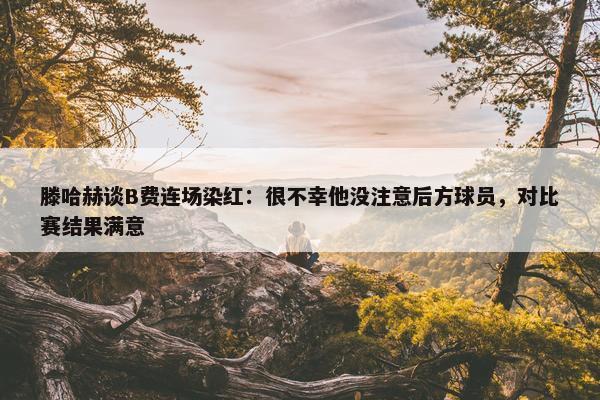 滕哈赫谈B费连场染红：很不幸他没注意后方球员，对比赛结果满意