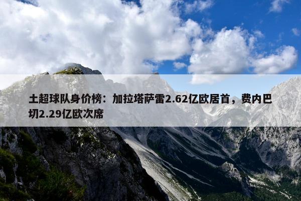 土超球队身价榜：加拉塔萨雷2.62亿欧居首，费内巴切2.29亿欧次席