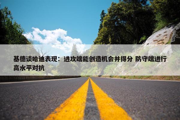 基德谈哈迪表现：进攻端能创造机会并得分 防守端进行高水平对抗