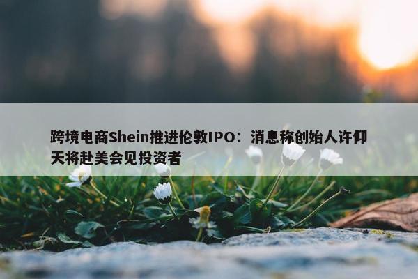 跨境电商Shein推进伦敦IPO：消息称创始人许仰天将赴美会见投资者