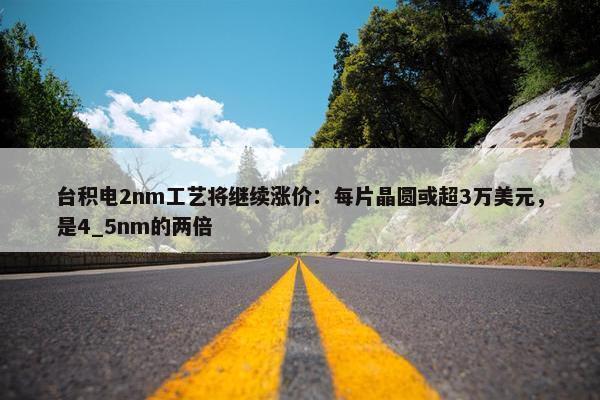 台积电2nm工艺将继续涨价：每片晶圆或超3万美元，是4_5nm的两倍