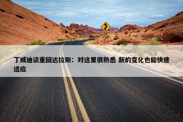 丁威迪谈重回达拉斯：对这里很熟悉 新的变化也能快速适应