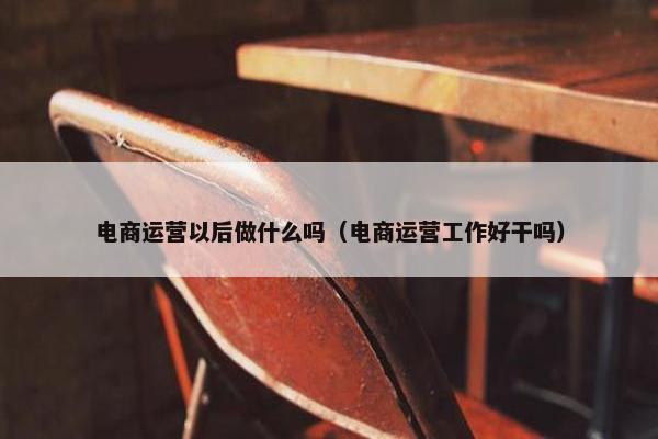 电商运营以后做什么吗（电商运营工作好干吗）