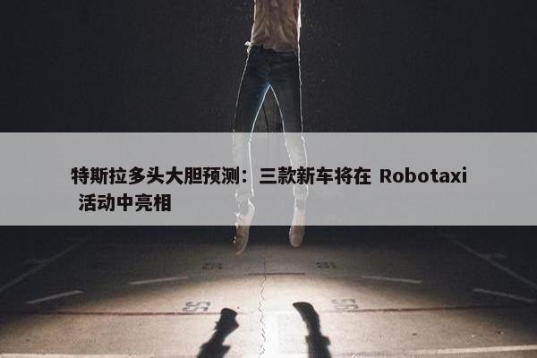 特斯拉多头大胆预测：三款新车将在 Robotaxi 活动中亮相