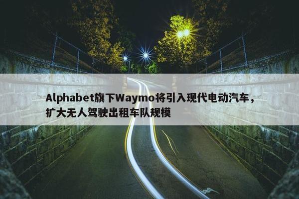 Alphabet旗下Waymo将引入现代电动汽车，扩大无人驾驶出租车队规模