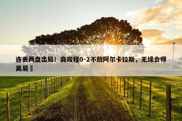 连丢两盘出局！商竣程0-2不敌阿尔卡拉斯，无缘会师吴易昺