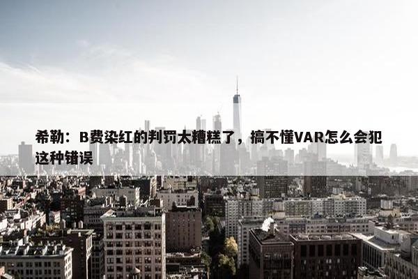 希勒：B费染红的判罚太糟糕了，搞不懂VAR怎么会犯这种错误