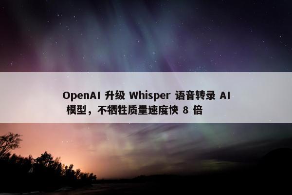 OpenAI 升级 Whisper 语音转录 AI 模型，不牺牲质量速度快 8 倍