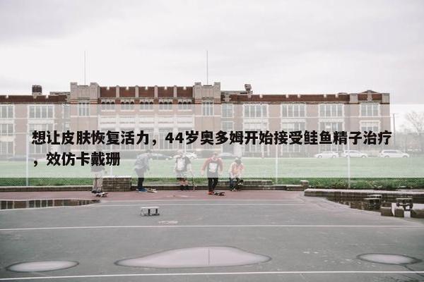 想让皮肤恢复活力，44岁奥多姆开始接受鲑鱼精子治疗，效仿卡戴珊