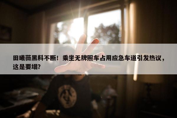 田曦薇黑料不断！乘坐无牌照车占用应急车道引发热议，这是要塌？