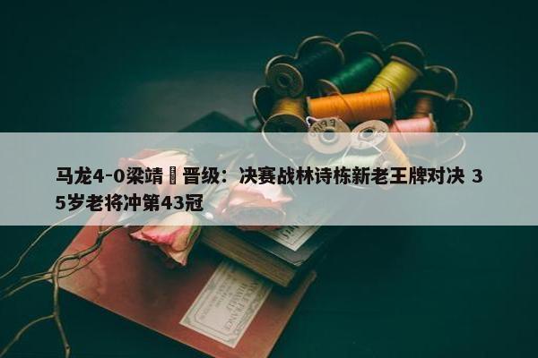 马龙4-0梁靖崑晋级：决赛战林诗栋新老王牌对决 35岁老将冲第43冠