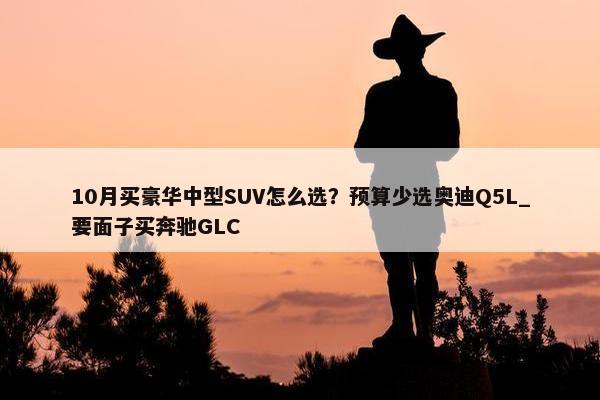 10月买豪华中型SUV怎么选？预算少选奥迪Q5L_要面子买奔驰GLC